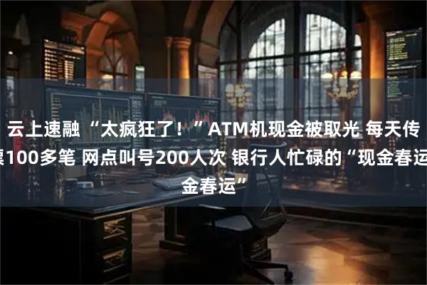 云上速融 “太疯狂了！”ATM机现金被取光 每天传票100多笔 网点叫号200人次 银行人忙碌的“现金春运”