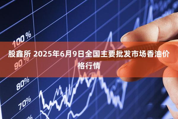 股鑫所 2025年6月9日全国主要批发市场香油价格行情
