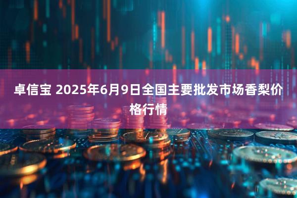 卓信宝 2025年6月9日全国主要批发市场香梨价格行情