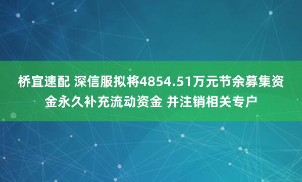 桥宜速配 深信服拟将4854.51万元节余募集资金永久补充流动资金 并注销相关专户