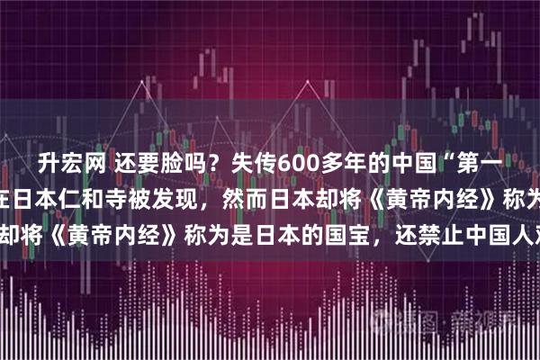 升宏网 还要脸吗？失传600多年的中国“第一奇书”《黄帝内经》，在日本仁和寺被发现，然而日本却将《黄帝内经》称为是日本的国宝，还禁止中国人观看！