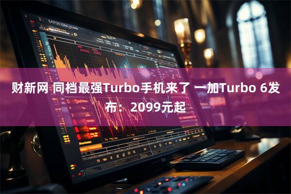 财新网 同档最强Turbo手机来了 一加Turbo 6发布：2099元起