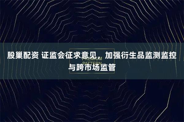 股巢配资 证监会征求意见，加强衍生品监测监控与跨市场监管