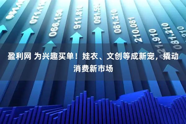 盈利网 为兴趣买单！娃衣、文创等成新宠，撬动消费新市场
