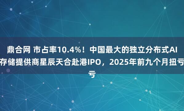 鼎合网 市占率10.4%！中国最大的独立分布式AI存储提供商星辰天合赴港IPO，2025年前九个月扭亏