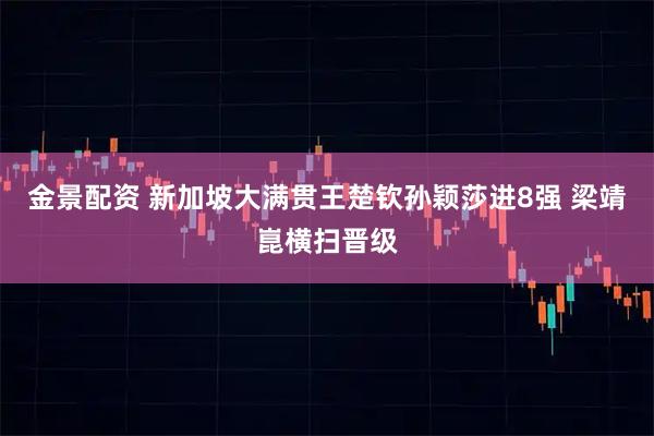 金景配资 新加坡大满贯王楚钦孙颖莎进8强 梁靖崑横扫晋级
