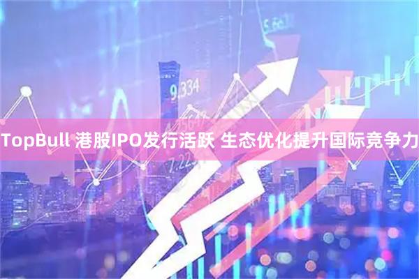 TopBull 港股IPO发行活跃 生态优化提升国际竞争力