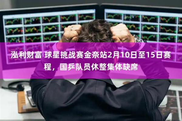 泓利财富 球星挑战赛金奈站2月10日至15日赛程，国乒队员休整集体缺席