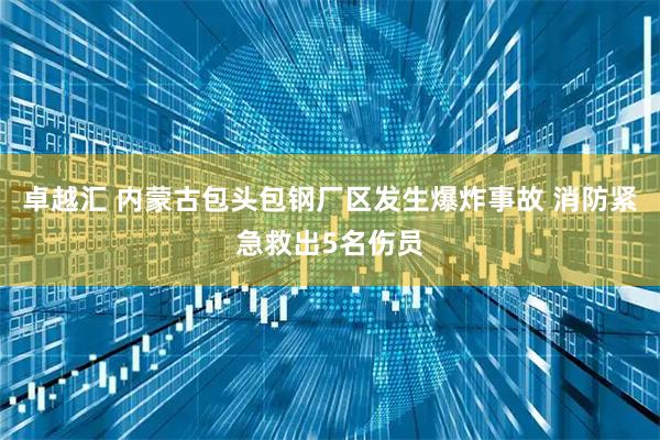 卓越汇 内蒙古包头包钢厂区发生爆炸事故 消防紧急救出5名伤员
