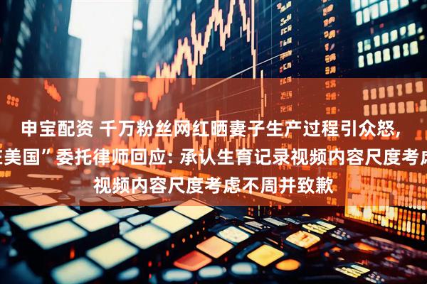 申宝配资 千万粉丝网红晒妻子生产过程引众怒, 博主“保罗在美国”委托律师回应: 承认生育记录视频内容尺度考虑不周并致歉