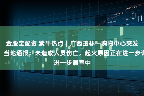 金股宝配资 紫牛热点∣广西玉林一购物中心突发火灾！当地通报：未造成人员伤亡，起火原因正在进一步调查中