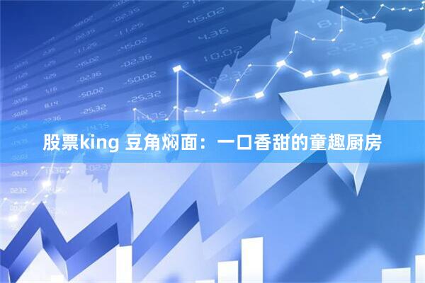 股票king 豆角焖面：一口香甜的童趣厨房