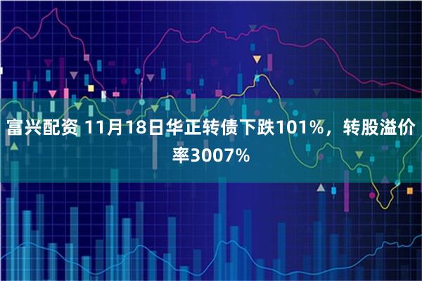 富兴配资 11月18日华正转债下跌101%，转股溢价率3007%