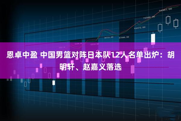 恩卓中盈 中国男篮对阵日本队12人名单出炉：胡明轩、赵嘉义落选