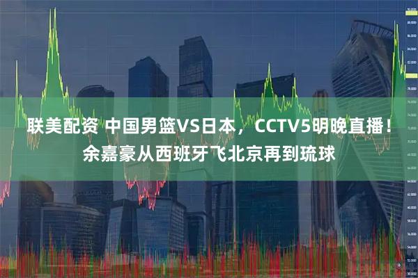 联美配资 中国男篮VS日本，CCTV5明晚直播！余嘉豪从西班牙飞北京再到琉球