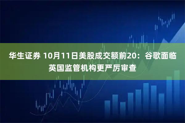 华生证券 10月11日美股成交额前20：谷歌面临英国监管机构更严厉审查