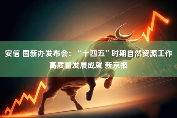 安信 国新办发布会：“十四五”时期自然资源工作高质量发展成就 新京报