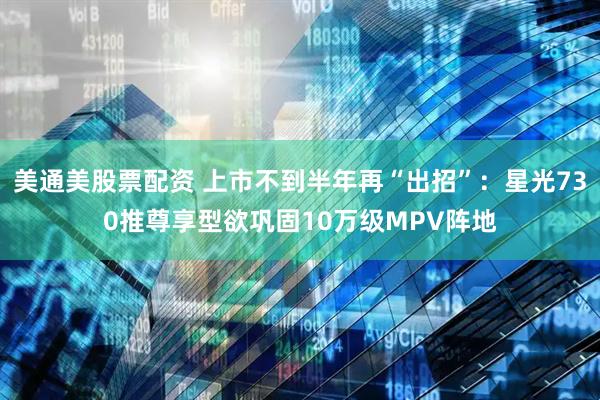 美通美股票配资 上市不到半年再“出招”：星光730推尊享型欲巩固10万级MPV阵地